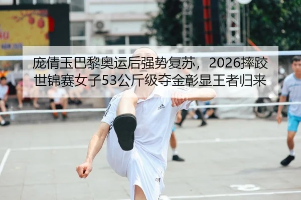 庞倩玉巴黎奥运后强势复苏，2026摔跤世锦赛女子53公斤级夺金彰显王者归来